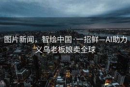图片新闻，智绘中国·一招鲜—AI助力义乌老板娘卖全球