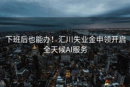 下班后也能办！汇川失业金申领开启全天候AI服务