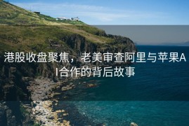 港股收盘聚焦，老美审查阿里与苹果AI合作的背后故事