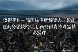 值得买科技隋国栋深度解读人工智能在商务领域的应用 商务部青锋课堂精彩授课