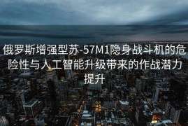 俄罗斯增强型苏-57M1隐身战斗机的危险性与人工智能升级带来的作战潜力提升