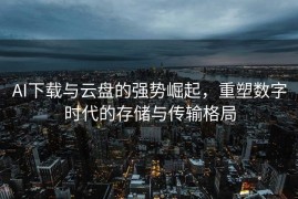 AI下载与云盘的强势崛起，重塑数字时代的存储与传输格局