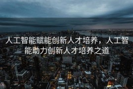 人工智能赋能创新人才培养，人工智能助力创新人才培养之道