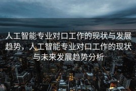 人工智能专业对口工作的现状与发展趋势，人工智能专业对口工作的现状与未来发展趋势分析