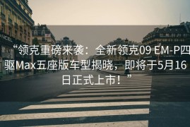 “领克重磅来袭：全新领克09 EM-P四驱Max五座版车型揭晓，即将于5月16日正式上市！”