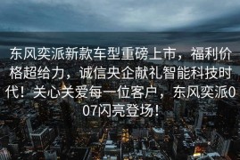 东风奕派新款车型重磅上市，福利价格超给力，诚信央企献礼智能科技时代！关心关爱每一位客户，东风奕派007闪亮登场！