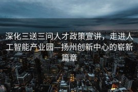 深化三送三问人才政策宣讲，走进人工智能产业园—扬州创新中心的崭新篇章