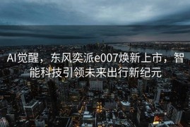 AI觉醒，东风奕派e007焕新上市，智能科技引领未来出行新纪元