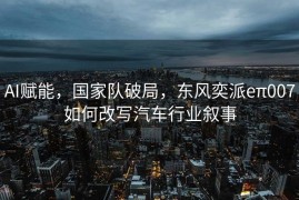 AI赋能，国家队破局，东风奕派eπ007如何改写汽车行业叙事