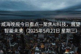 威海晚报今日看点—聚焦AI科技，展望智能未来（2025年5月21日 星期三）