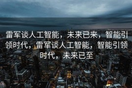 雷军谈人工智能，未来已来，智能引领时代，雷军谈人工智能，智能引领时代，未来已至