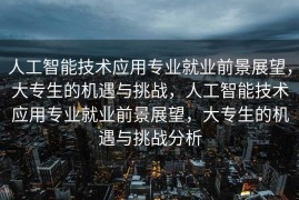 人工智能技术应用专业就业前景展望，大专生的机遇与挑战，人工智能技术应用专业就业前景展望，大专生的机遇与挑战分析