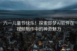 六一儿童节快乐！探索即梦AI软件在视频制作中的神奇魅力