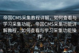 帝国CMS采集教程详解，如何查看与学习采集功能，帝国CMS采集功能详解教程，如何查看与学习采集功能操作