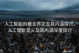 人工智能的概念界定及其内涵探讨，人工智能定义及其内涵深度探讨