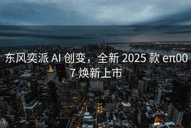 东风奕派 AI 创变，全新 2025 款 eπ007 焕新上市