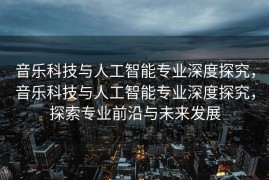 音乐科技与人工智能专业深度探究，音乐科技与人工智能专业深度探究，探索专业前沿与未来发展