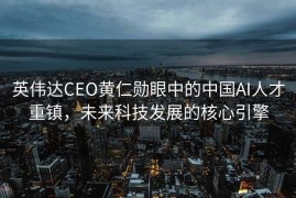 英伟达CEO黄仁勋眼中的中国AI人才重镇，未来科技发展的核心引擎