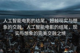 人工智能电影的结尾，超越现实与想象的交融，人工智能电影的结尾，现实与想象的完美交融之境