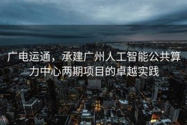 广电运通，承建广州人工智能公共算力中心两期项目的卓越实践