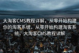 大淘客CMS教程详解，从零开始构建你的淘客系统，从零开始构建淘客系统，大淘客CMS教程详解