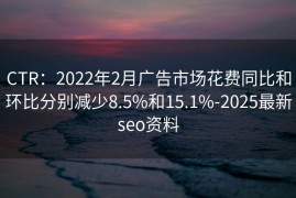 CTR：2022年2月广告市场花费同比和环比分别减少8.5%和15.1%-2025最新seo资料