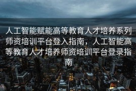 人工智能赋能高等教育人才培养系列师资培训平台登入指南，人工智能高等教育人才培养师资培训平台登录指南