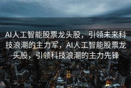 AI人工智能股票龙头股，引领未来科技浪潮的主力军，AI人工智能股票龙头股，引领科技浪潮的主力先锋