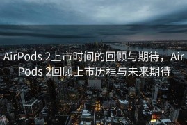 AirPods 2上市时间的回顾与期待，AirPods 2回顾上市历程与未来期待