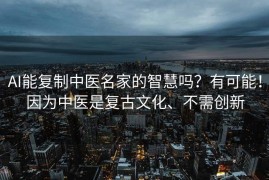 AI能复制中医名家的智慧吗？有可能！因为中医是复古文化、不需创新