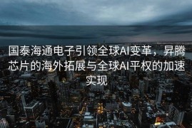 国泰海通电子引领全球AI变革，昇腾芯片的海外拓展与全球AI平权的加速实现