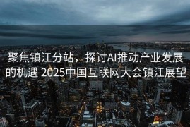 聚焦镇江分站，探讨AI推动产业发展的机遇 2025中国互联网大会镇江展望