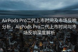AirPods Pro二代上市时间及市场反响分析，AirPods Pro二代上市时间与市场反响深度解析