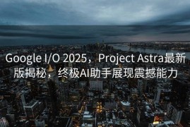 Google I/O 2025，Project Astra最新版揭秘，终极AI助手展现震撼能力