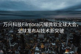 万兴科技Filmora闪耀微软全球大会，全球发布AI技术新突破