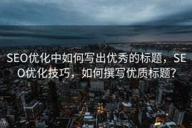 SEO优化中如何写出优秀的标题，SEO优化技巧，如何撰写优质标题？