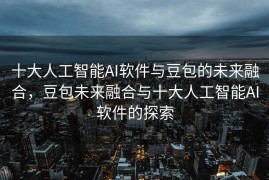 十大人工智能AI软件与豆包的未来融合，豆包未来融合与十大人工智能AI软件的探索