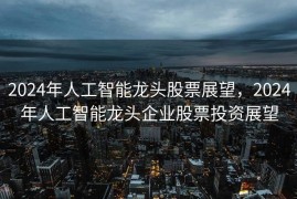2024年人工智能龙头股票展望，2024年人工智能龙头企业股票投资展望