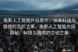 电影人工智能片段原片，探索科技与情感的交织之美，电影人工智能片段揭秘，科技与情感的交织之美