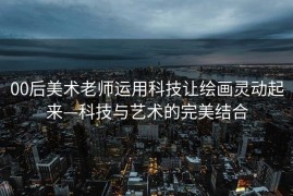 00后美术老师运用科技让绘画灵动起来—科技与艺术的完美结合