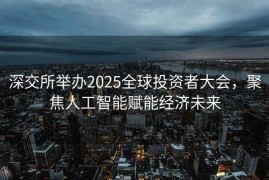 深交所举办2025全球投资者大会，聚焦人工智能赋能经济未来