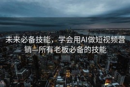 未来必备技能，学会用AI做短视频营销—所有老板必备的技能