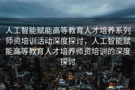 人工智能赋能高等教育人才培养系列师资培训活动深度探讨，人工智能赋能高等教育人才培养师资培训的深度探讨
