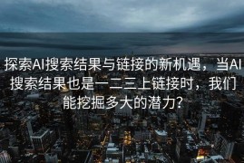 探索AI搜索结果与链接的新机遇，当AI搜索结果也是一二三上链接时，我们能挖掘多大的潜力？