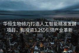 华恒生物倾力打造人工智能精准发酵项目，拟投资3.2亿引领产业革新