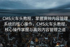 CMS火车头教程，掌握高效内容管理系统的核心操作，CMS火车头教程，核心操作掌握与高效内容管理之道