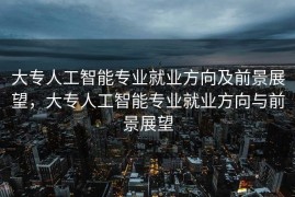 大专人工智能专业就业方向及前景展望，大专人工智能专业就业方向与前景展望