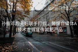 孙俪邓超夫妇联手打假，警惕自媒体AI技术虚假宣传减肥产品