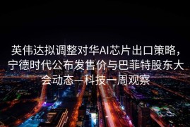 英伟达拟调整对华AI芯片出口策略，宁德时代公布发售价与巴菲特股东大会动态—科技一周观察