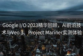 Google I/O 2023精华回顾，AI前沿技术与Veo 3、Project Mariner实测体验